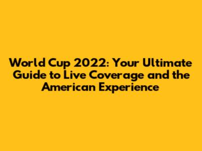 World Cup 2022: Your Ultimate Guide to Live Coverage and the American Experience