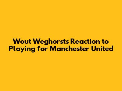 Wout Weghorst's Reaction to Playing for Manchester United