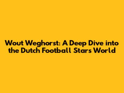 Wout Weghorst: A Deep Dive into the Dutch Football Star's World