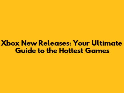 Xbox New Releases: Your Ultimate Guide to the Hottest Games