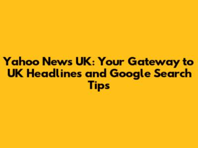 Yahoo News UK: Your Gateway to UK Headlines and Google Search Tips