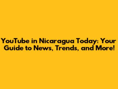 YouTube in Nicaragua Today: Your Guide to News, Trends, and More!