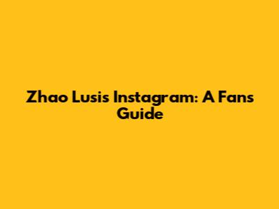 Zhao Lusi's Instagram: A Fan's Guide