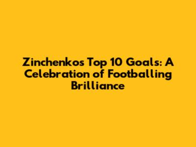 Zinchenko's Top 10 Goals: A Celebration of Footballing Brilliance
