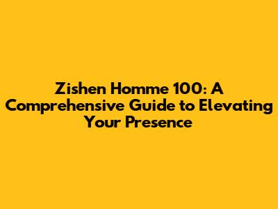 Zishen Homme 100: A Comprehensive Guide to Elevating Your Presence