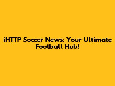 iHTTP Soccer News: Your Ultimate Football Hub!