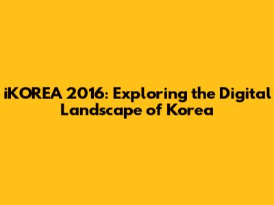iKOREA 2016: Exploring the Digital Landscape of Korea