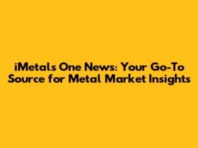 iMetals One News: Your Go-To Source for Metal Market Insights