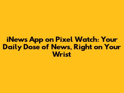iNews App on Pixel Watch: Your Daily Dose of News, Right on Your Wrist