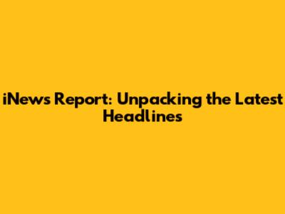 iNews Report: Unpacking the Latest Headlines