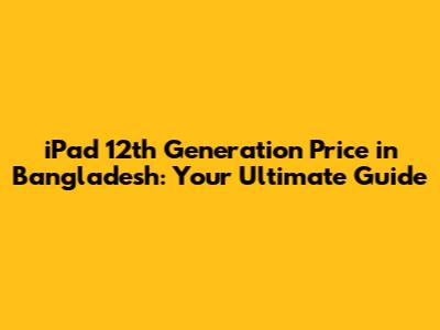 iPad 12th Generation Price in Bangladesh: Your Ultimate Guide