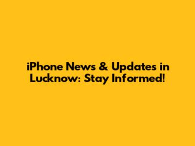iPhone News & Updates in Lucknow: Stay Informed!