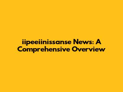 iipeeiinissanse News: A Comprehensive Overview