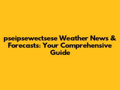 pseipsewectsese Weather News & Forecasts: Your Comprehensive Guide